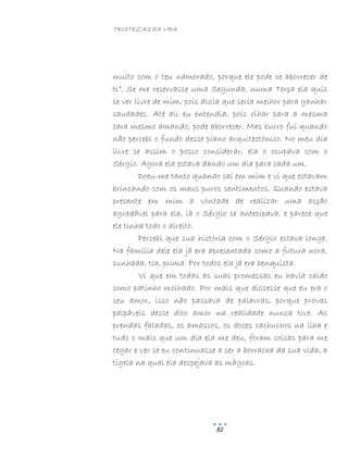 TRISTEZAS DA VIDA
82
muito com o teu namorado, porque ele pode se aborrecer de
ti”. Se me reservasse uma Segunda, numa Terça ela quis
se ver livre de mim, pois dizia que seria melhor para ganhar
saudades. Até ali eu entendia, pois olhar para a mesma
cara mesmo amando, pode aborrecer. Mas burro fui quando
não percebi o fundo desse plano arquitectónico. No meu dia
livre se assim o posso considerar, ela o ocupava com o
Sérgio. Agora ela estava dando um dia para cada um.
Doeu-me tanto quando caí em mim e vi que estavam
brincando com os meus puros sentimentos. Quando estava
presente em mim a vontade de realizar uma acção
agradável para ela, lá o Sérgio se antecipava, e parece que
ele tinha todo o direito.
Percebi que sua história com o Sérgio estava longe.
Na família dele ela já era apresentada como a futura nora,
cunhada, tia, prima. Por todos ela já era benquista.
Vi que em todas as suas promessas eu havia caído
como patinho molhado. Por mais que dissesse que eu era o
seu amor, isso não passava de palavras, porque provas
palpáveis desse dito amor na realidade nunca tive. As
prendas faladas, os amassos, os doces cachuchos na ilha e
tudo o mais que um dia ela me deu, foram coisas para me
cegar e ver se eu continuasse a ser a borracha da sua vida, a
tigela na qual ela despejava as mágoas.
 
