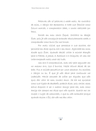 TRISTEZAS DA VIDA
83
Palavras são só palavras e nada mais. Ao contrário
de mim, o Sérgio ela apresentou a toda sua família como
futuro marido, o companheiro ideal, o sonho realizado por
Deus.
Dorido em meu canto fiquei. Solitário eu desejei
ficar, pois já não conseguia entender absolutamente nada, e
compreender como burro fui me tornar.
Por mais visível que parecesse a sua escolha, ela
persistia em dizer que eu era o seu amor. Agarrada em mim
ainda quis ficar. Quando decidi voltar a minha atenção
para a Fatita, a Joana, a Antónia e a Chiquita, lá vem ela
interrompendo mais uma vez tudo.
Um erro é compreensível, mas cair pela segunda vez
no mesmo erro, isso é burrice. Nesta altura deixei de ser
bobo. Pus a miúda pensativa por uma semana: Ou escolhes
o Sérgio ou eu. É que já não dava para continuar na
indecisão. Havia cansado de sofrer por alguém que não
quis dar valor ao meu sincero amor. Se ela me quisesse
como sua tigela de desabafo, poderia dizer, pois varias vezes
estive disposto a ser o melhor amigo para ela, mas como
amigo ela sempre me disse que não queria. Queria me ver
ocupar o lugar de namorado, o que eu não entendia porque
quando assim o fiz, ela não me deu valor.
 