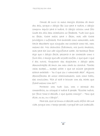 TRISTEZAS DA VIDA
84
Cansei de ouvir os meus amigos dizerem do amor
dos dois, porque o Sérgio fez isso para a Indira, o Sérgio
comprou aquilo para a Indira, O Sérgio colocou uma foto
linda dos dois bem coladinhos no facebook. Tudo isso quis
eu fazer, tinha meios para o fazer, mas não tinha
privilégios o suficiente. Era encarado como namorado, mas
havia descoberto que ninguém me conhecia como tal, nem
mesmo ela. Nos cachuchos ficávamos, nos puros amassos,
mas para ela isso não significava nada. Se tentasse fazer
algo que o Sérgio fazia, passaria a ser conhecido como o
fura olho, o amigo que não se pode confiar, o que quer o que
é dos outros. Enquanto eles elogiavam o Sérgio pelas
demonstrações de amor, em meu canto eu chorava. Tantas
vezes escapei…, escapei soltar o que na minha garganta
estava entalado – “eu é que sou o namorado dela”. Alguns
desconfiavam do nosso relacionamento, mas como todos,
eles concluíam: “Ela só está a brincar com ele, achas que
ficará mesmo com ele?”.
Portanto com tudo isso, com o estresse dos
comentários, eu coloquei a Indira à parede: “Escolhe Indira,
por favor tome a decisão, o que queres comigo? – Tens que
dizer, ou eu, ou o Sérgio”.
Para ela, essa se tornou a decisão mais difícil da sua
vida, porque com o tempo percebi o porquê da sua indecisão.
 