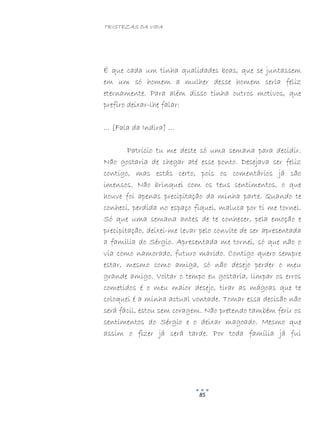 TRISTEZAS DA VIDA
85
É que cada um tinha qualidades boas, que se juntassem
em um só homem a mulher desse homem seria feliz
eternamente. Para além disso tinha outros motivos, que
prefiro deixar-lhe falar:
… [Fala da Indira] …
Patrício tu me deste só uma semana para decidir.
Não gostaria de chegar até esse ponto. Desejava ser feliz
contigo, mas estás certo, pois os comentários já são
imensos. Não brinquei com os teus sentimentos, o que
houve foi apenas precipitação da minha parte. Quando te
conheci, perdida no espaço fiquei, maluca por ti me tornei.
Só que uma semana antes de te conhecer, pela emoção e
precipitação, deixei-me levar pelo convite de ser apresentada
a família do Sérgio. Apresentada me tornei, só que não o
via como namorado, futuro marido. Contigo quero sempre
estar, mesmo como amiga, só não desejo perder o meu
grande amigo. Voltar o tempo eu gostaria, limpar os erros
cometidos é o meu maior desejo, tirar as mágoas que te
coloquei é a minha actual vontade. Tomar essa decisão não
será fácil, estou sem coragem. Não pretendo também ferir os
sentimentos do Sérgio e o deixar magoado. Mesmo que
assim o fizer já será tarde. Por toda família já fui
 