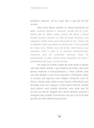 TRISTEZAS DA VIDA
88
empecilho nenhum. Só eu é que não vi que ela era boa
mulher.
Sem rumo fiquei, perdido no campo emocional me
senti. Quando estamos a namorar, tantas são as juras,
tantas são as ideias, tantos planos são feitos, é tanta
emoção quando estamos ao lado de quem amamos, que
chegamos a falar mais que a dimensão do céu. Tantos são
os apelidos lindos que damos ao parceiro(a). Tudo é passado
por cima, erros, falhas, isso não existe. Mas termine esse
momento lindo e verás q se amaram estranhamente,
nenhuma jura foi cumprida, nenhum plano foi
concretizado, os belos nomes foram banhados na lama e
estenderam-lhes sujos, visíveis a todos.
Por vezes nos é dado o poder de voltar atrás no tempo,
não para tentar acertar o que fizemos de errado, nem para
sermos melhores e reconquistarmos o amor sofrido, mas
sim para apagar o que houve, esquecer o sofrimento, tapar
os buracos pra seguires uma viagem tranquila rumo ao
futuro. Várias vezes voltei no meu tempo, e não passei uma
borracha, mas sim rasguei a folha dessa história sofrida.
Quis passar uma simples borracha, mas notei que foi
burrice um dia ter chegado até o ponto caliente, quando a
entreguei meu coração e ela brincou com ele e ria-se do bobo
que deu de mãos abertas algo precioso.
 