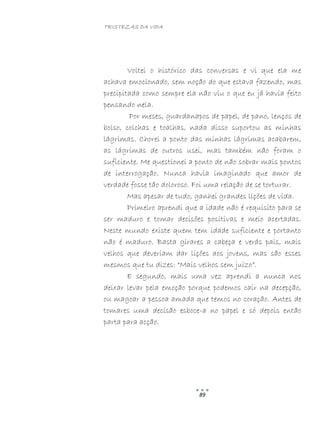 TRISTEZAS DA VIDA
89
Voltei o histórico das conversas e vi que ela me
achava emocionado, sem noção do que estava fazendo, mas
precipitada como sempre ela não viu o que eu já havia feito
pensando nela.
Por meses, guardanapos de papel, de pano, lenços de
bolso, colchas e toalhas, nada disso suportou as minhas
lágrimas. Chorei a ponto das minhas lágrimas acabarem,
as lágrimas de outros usei, mas também não foram o
suficiente. Me questionei a ponto de não sobrar mais pontos
de interrogação. Nunca havia imaginado que amor de
verdade fosse tão doloroso. Foi uma relação de se torturar.
Mas apesar de tudo, ganhei grandes lições de vida.
Primeiro aprendi que a idade não é requisito para se
ser maduro e tomar decisões positivas e meio acertadas.
Neste mundo existe quem tem idade suficiente e portanto
não é maduro. Basta girares a cabeça e verás pais, mais
velhos que deveriam dar lições aos jovens, mas são esses
mesmos que tu dizes: “Mais velhos sem juízo”.
E segundo, mais uma vez aprendi a nunca nos
deixar levar pela emoção porque podemos cair na decepção,
ou magoar a pessoa amada que temos no coração. Antes de
tomares uma decisão esboce-a no papel e só depois então
parta para acção.
 