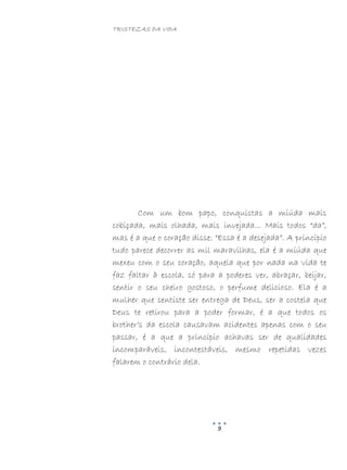 TRISTEZAS DA VIDA
9
Com um bom papo, conquistas a miúda mais
cobiçada, mais olhada, mais invejada... Mais todos “da”,
mas é a que o coração disse: “Essa é a desejada”. A princípio
tudo parece decorrer as mil maravilhas, ela é a miúda que
mexeu com o seu coração, aquela que por nada na vida te
faz faltar à escola, só para a poderes ver, abraçar, beijar,
sentir o seu cheiro gostoso, o perfume delicioso. Ela é a
mulher que sentiste ser entrega de Deus, ser a costela que
Deus te retirou para a poder formar, é a que todos os
brother’s da escola causavam acidentes apenas com o seu
passar, é a que a princípio achavas ser de qualidades
incomparáveis, incontestáveis, mesmo repetidas vezes
falarem o contrário dela.
 