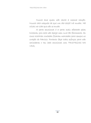 TRISTEZAS DA VIDA
90
Nunca ame quem não canta a mesma canção.
Nunca caia naquela de que um dia ele(a) irá mudar. Há
coisas na vida que não se muda.
A parte emocional é a parte mais afectada pelas
tristezas, pois esta não apaga nem cura tão facilmente. As
cinco histórias contadas ficaram marcadas para sempre no
coração do Patrício. Portanto faça todos esforços para não
carimbares o teu lado emocional com TRISTEZAS DA
VIDA.
 
