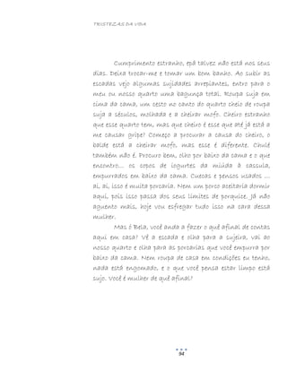TRISTEZAS DA VIDA
94
Cumprimento estranho, epá talvez não está nos seus
dias. Deixa trocar-me e tomar um bom banho. Ao subir as
escadas vejo algumas sujidades arrepiantes, entro para o
meu ou nosso quarto uma bagunça total. Roupa suja em
cima da cama, um cesto no canto do quarto cheio de roupa
suja a séculos, molhada e a cheirar mofo. Cheiro estranho
que esse quarto tem, mas que cheiro é esse que até já está a
me causar gripe? Começo a procurar a causa do cheiro, o
balde está a cheirar mofo, mas esse é diferente. Chulé
também não é. Procuro bem, olho por baixo da cama e o que
encontro… os copos de iogurtes da miúda à cassula,
empurrados em baixo da cama. Cuecas e pensos usados …
ai, ai, isso é muita porcaria. Nem um porco aceitaria dormir
aqui, pois isso passa dos seus limites de porquice. Já não
aguento mais, hoje vou esfregar tudo isso na cara dessa
mulher.
Mas ó Bela, você anda a fazer o quê afinal de contas
aqui em casa? Vê a escada e olha para a sujeira, vai ao
nosso quarto e olha para as porcarias que você empurra por
baixo da cama. Nem roupa de casa em condições eu tenho,
nada está engomado, e o que você pensa estar limpo está
sujo. Você é mulher de quê afinal?
 