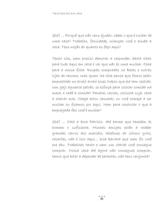 TRISTEZAS DA VIDA
95
[ela] … Porquê que não vens ajudar, sabes o que é cuidar de
uma casa? Trabalho, faculdade, crianças você e ainda a
casa. Tens noção do quanto eu faço aqui?
Tenho sim, nem preciso demorar a responder, basta olhar
para tudo aqui em casa e ver que não és uma mulher. Olha
para a nossa filha. Roupas compradas no Belas e outras
lojas de renome, mas quem lhe olha pensa que fomos pedir
emprestado no arreió arreió esses trapos que ela tem vestido.
Um gajo aguenta patrão, se esforça para colocar comida na
mesa, e cadê a comida? Panelas vazias, cozinha suja, casa
a cheirar mal. Chega estou cansado, ou você começa a ser
mulher ou ficamos por aqui. Nem para controlar o que a
empregada faz você é mulher?
[ela] … Cala a boca Patrício. Até parece que também és
homem o suficiente. Minhas amigas estão a receber
grandes carros dos maridos, telefones do último grito,
casarões, não é isso aqui… essa barraca que nem foi você
me deu. Trabalhas tanto e nem um starlet você consegue
comprar. Nossa casa até agora não consegues comprar,
temos que estar a depender de parentes, não tens vergonha?
 