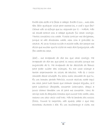 TRISTEZAS DA VIDA
96
Então elas estão a te fazer a cabeça. Então é isso… mas elas
têm feito qualquer coisa para merece-los, e você o que faz?
Calma não se esforça que eu respondo por ti – NADA. Não
sei aonde estava com a cabeça quando fui casar contigo.
Tantos conselhos e eu nada. Tiveste sorte por me obrigarem,
porque se não dissessem nada, nem com a gravidez eu
casava. Ai se eu tivesse ouvido a minha mãe, ela sempre me
dizia que mulher que te visita ao meio dia é preguiçosa, não
faz nada em casa.
[ela]… me arrependo do dia em que casei contigo. Me
arrependo do dia em que parei os meus estudos porque me
engravidei de ti. Me arrependo de ter desistido do Banco
para poder cuidar das crianças. Eu era uma criança a
tentar experimentar as coisas de adultos. Não és o único
cansado dessa situação. Eu estou mais cansada do que tu.
És um homem parado Patrício, nunca resolves nada aqui
em casa, para tudo tenho que chamar sempre alguém, se é
para substituir lâmpada, consertar interruptor, daqui a
pouco chamo também um aí para me consertar. Vens do
serviço mas és daqueles homens que nunca traz nada, nem
mesmo um saco vazio você traz. Não te lembras dos nossos
filhos. Nunca te importas, não queres saber o que lhes
aconteceu durante o dia. És um mulherengo a vista, me
 