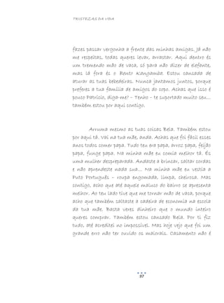 TRISTEZAS DA VIDA
97
fazes passar vergonha a frente das minhas amigas. Já não
me respeitas, todas queres levar, arrastar. Aqui dentro és
um tremendo mão de vaca, só para não dizer de elefante,
mas lá fora és o Bento Kangamba. Estou cansada de
aturar as tuas bebedeiras. Nunca jantamos juntos, porque
preferes a tua família de amigos do copo. Achas que isso é
pouco Patrício, diga-me? – Tenho – te suportado muito seu…
também estou por aqui contigo.
Arruma mesmo as tuas coisas Bela. Também estou
por aqui tá. Vai na tua mãe, anda. Achas que foi fácil esses
anos todos comer papa. Tudo teu era papa, arroz papa, feijão
papa, funge papa. Na minha mãe eu comia melhor tá. És
uma mulher despreparada. Andaste a brincar, saltar cordas
e não aprendeste nada sua… Na minha mãe eu vestia a
Puto Português – roupa engomada, limpa, cheirosa. Mas
contigo, acho que até aquele maluco do bairro se apresenta
melhor. Ao teu lado tive que me tornar mão de vaca, porque
acho que também saltaste a cadeira de economia na escola
da tua mãe. Basta veres dinheiro que o mundo inteiro
queres comprar. Também estou cansado Bela. Por ti fiz
tudo, até acreditei no impossível. Mas hoje vejo que foi um
grande erro não ter ouvido os maiorais. Casamento não é
 