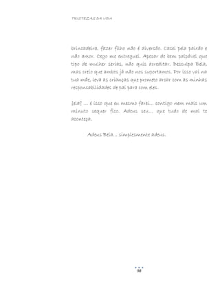 TRISTEZAS DA VIDA
98
brincadeira, fazer filho não é diversão. Casei pela paixão e
não amor. Cego me entreguei. Apesar de bem palpável que
tipo de mulher serias, não quis acreditar. Desculpa Bela,
mas creio que ambos já não nos suportamos. Por isso vai na
tua mãe, leva as crianças que prometo arcar com as minhas
responsabilidades de pai para com eles.
[ela] … é isso que eu mesmo farei… contigo nem mais um
minuto sequer fico. Adeus seu… que tudo de mal te
aconteça.
Adeus Bela… simplesmente adeus.
 