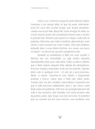 TRISTEZAS DA VIDA
99
Olá eu sou o Costa Ex amigo do casal Patrício e Bela.
Continuo a ser amigo deles só que de modo individual.
Essa foi uma das muitas brigas que ambos passaram.
Lembro-me muito bem desse dia. Como amigos do casal, eu
e mais alguns jovens da vizinhança tivemos que ir acudir
a grande luta. Parecia uma guerra no Iraque, onde tudo se
jogavam. Partiram com toda a mobília, descontaram suas
raivas e más escolhas em tudo e todos. Mas para poderem
entender bem o rumo dessa história, vou recuar um pouco
no tempo – na altura em que eles começaram tudo.
Quando se conheceram a Bela era uma miúda, o
Patrício era um brincalhão, ou seja ambos estavam
despreparados para uma vida séria. Todos no bairro sabiam
que a Bela estava naquela fase rebelde da adolescência.
Procurar homens, embriagar-se de vez em quando, vaguear
pelas ruas a qualquer hora – só não sei o que procuram,
faltar a escola, importar-se com festas e esquecendo
presente e futuro. Sobre casa a Bela não sabia nada.
Cresceu sem um pai, coitada, e aproveitava o momento em
que a mãe estivesse trabalhando para o seu futuro para
fazer essas brincadeiras. Não teve um acompanhamento da
mãe a cem porcento, mas também nos vinte porcento não
aproveitou nada. Sair funje o seu bolo era sorte. A verdade é
que na cozinha ela era uma artista, uma profetisa com
 