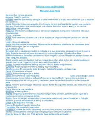 Tristán e Isolda (Significados)

                                        Manuela López Pérez

Alevoso: Que comete alevosía.
Alevosía: Traición, perfidia.
Montero: Persona que busca y persigue la caza en el monte, o la ojea hacia el sitio en que la esperan
los cazadores.
Jauría: Conjunto de perros mandados por el mismo perrero que levantan la caza en una montería.
Sabueso: Pesquisidor, que sabe indagar, que olfatea, descubre, sigue o averigua los hechos.
Pesquisidor: Que pesquisa.
Pesquisa: Información o indagación que se hace de algo para averiguar la realidad de ello o sus
circunstancias.
Corvar: encorvar.
Arzón: Parte delantera o trasera que une los dos brazos longitudinales del fuste de una silla de
montar.
Loable: Digno de alabanza.
Juglar: Hombre que por estipendio o dádivas recitaba o cantaba poesías de los trovadores, para
recreo de los reyes y de los magnates.
Lid: Combate, pelea.
Senescal: Jefe o cabeza principal de la nobleza, a la que gobernaba, especialmente en la guerra.
Palio: Especie de dosel colocado sobre cuatro o más varas largas, bajo el cual se lleva
procesionalmente el Santísimo Sacramento, o una imagen. Lo usan también los jefes de Estado, el
Papa y algunos prelados.
Dosel: Mueble que a cierta altura cubre o resguarda un altar, sitial, lecho, etc., adelantándose en
pabellón horizontal y cayendo por detrás a modo de colgadura.
Grifalto: Especie de culebrina de muy pequeño calibre, usada antiguamente.
Culebrina: Antigua pieza de artillería, larga y de poco calibre.
Caballero novel: El que aún no tenía divisa por no haberla ganado con las armas.
Cerval: Perteneciente al ciervo.
Encono: Rencor arraigado en el ánimo.
Varón: Ser humano de sexo masculino.                                          Cada uno de los dos cabos
o cadenas que por un extremo se hacen firmes en la pala del timón y por el otro se sujetan a
entrambos costados del buque, para gobernar en casos de avería en la caña o en la cabeza del
timón.
Barón: Persona que tiene gran influencia y poder dentro de un partido político, una institución, una
empresa, etc
Grupa: Ancas de una caballería.
Ignominia: Afrenta pública.
Afrenta: Vergüenza y deshonor que resulta de algún dicho o hecho, como la que se sigue de la
imposición de penas por ciertos delitos.
Ábside: Parte del templo, abovedada y comúnmente semicircular, que sobresale en la fachada
posterior, y donde se instalaban el altar y el presbiterio.
Grácil: Sutil, delgado o menudo.
Felonía: Deslealtad, traición, acción fea.
Trastabillar: Dar traspiés o tropezones.
Lapislázuli: Mineral de color azul intenso, tan duro como el acero, que suele usarse en objetos de
adorno, y antiguamente se empleaba en la preparación del azul de ultramar.
Alquería: Casa de labor, con finca agrícola, típica del Levante peninsular.
 