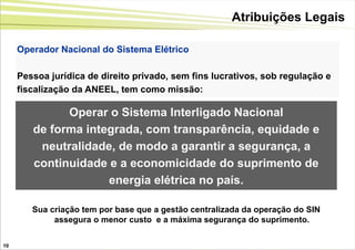 Atribuições Legais

     Operador Nacional do Sistema Elétrico

     Pessoa jurídica de direito privado, sem fins lucrativos, sob regulação e
     fiscalização da ANEEL, tem como missão:

              Operar o Sistema Interligado Nacional
        de forma integrada, com transparência, equidade e
         neutralidade, de modo a garantir a segurança, a
        continuidade e a economicidade do suprimento de
                     energia elétrica no país.

        Sua criação tem por base que a gestão centralizada da operação do SIN
             assegura o menor custo e a máxima segurança do suprimento.

10
 
