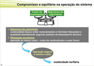 Compromisso e equilíbrio na operação do sistema

                          Custo do       Segurança do
                         suprimento       suprimento




      Segurança do suprimento
       continuidade (busca evitar racionamentos e minimizar blecautes) e
       qualidade (atendimento segundo padrões de desempenho técnico)
      Otimização econômica
       operação ao menor custo – custo de combustíveis e custo futuro




                           Operação segura
                            a mínimo custo


                                              modicidade tarifária
11
 
