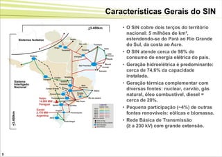 Características Gerais do SIN
                                   +3.400km       • O SIN cobre dois terços do território
                                                    nacional: 5 milhões de km²,
               Sistemas Isolados                    estendendo-se do Pará ao Rio Grande
                                                    do Sul, da costa ao Acre.
                                                  • O SIN atende cerca de 98% do
                                                    consumo de energia elétrica do país.
                                                  • Geração hidroelétrica é predominante:
                                                    cerca de 74,6% da capacidade
                                                    instalada.
         Sistema
         Interligado                              • Geração térmica complementar com
         Nacional
                                                    diversas fontes: nuclear, carvão, gás
                                                    natural, óleo combustível, diesel =
                                                    cerca de 20%.
                                                  • Pequena participação (~4%) de outras
                                                    fontes renováveis: eólicas e biomassa.
    +3.400km




                                                  • Rede Básica de Transmissão
                                                    (≥ a 230 kV) com grande extensão.




5
 