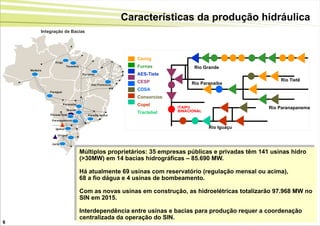 Características da produção hidráulica
          Integração de Bacias




                                                                Cemig
                 Xingu
                           Tocantins                            Furnas             Rio Grande
    Madeira
                                        Parnaíba                AES-Tiete
                                                                CESP                                       Rio Tietê
                                             São Francisco                        Rio Paranaiba
              Paraguai
                                                                CDSA
                                                                Consorcios
                         Paranaíba                              Copel
                                                                             ITAIPU                    Rio Paranapanema
                           Grande                                            BINACIONAL
              Paraná/Tietê
                                                                Tractebel
                                           Paraíba do Sul
               Paranapanema

                 Iguaçu                                                                   Rio Iguaçu
                   Uruguai


               Jacui


                                       Múltiplos proprietários: 35 empresas públicas e privadas têm 141 usinas hidro
                                       (>30MW) em 14 bacias hidrográficas – 85.690 MW.

                                       Há atualmente 69 usinas com reservatório (regulação mensal ou acima),
                                       68 a fio dágua e 4 usinas de bombeamento.

                                       Com as novas usinas em construção, as hidroelétricas totalizarão 97.968 MW no
                                       SIN em 2015.

                                       Interdependência entre usinas e bacias para produção requer a coordenação
                                       centralizada da operação do SIN.
6
 