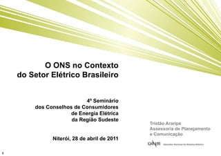 O ONS no Contexto
    do Setor Elétrico Brasileiro


                           4º Seminário
         dos Conselhos de Consumidores
                      de Energia Elétrica
                      da Região Sudeste
                                              Tristão Araripe
                                              Assessoria de Planejamento
                                              e Comunicação
               Niterói, 28 de abril de 2011

1
 