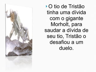O tio de Tristão tinha uma dívida com o gigante Morholt, para saudar a dívida de seu tio, Tristão o desafiou a um duelo. 