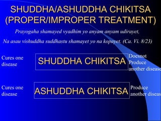SHUDDHA/ASHUDDHA CHIKITSA (PROPER/IMPROPER TREATMENT) Prayogaha shamayed vyadhim yo anyam anyam udirayet, Na asau vishuddha suddhastu shamayet yo na kopayet. (Ca. Vi. 8/23) SHUDDHA CHIKITSA  ASHUDDHA CHIKITSA  Cures one disease Doesnot Produce another disease Cures one disease Produce another disease 