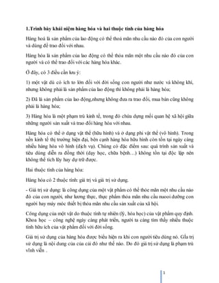 1
1.Trình bày khái niệm hàng hóa và hai thuộc tính của hàng hóa
Hàng hoá là sản phẩm của lao động có thể thoả mãn nhu cầu nào đó của con người
và dùng để trao đổi với nhau.
Hàng hóa là sản phẩm của lao động có thể thỏa mãn một nhu cầu nào đó của con
người và có thể trao đổi với các hàng hóa khác.
Ở đây, có 3 điều cần lưu ý:
1) một vật dù có ích to lớn đối với đời sống con người như nước và không khí,
nhưng không phải là sản phẩm của lao động thì không phải là hàng hóa;
2) Đã là sản phẩm của lao động,nhưng không đưa ra trao đổi, mua bán cũng không
phải là hàng hóa;
3) Hàng hóa là một phạm trù kinh tế, trong đó chứa dựng mối quan hệ xã hội giữa
những người sản xuất và trao đổi hàng hóa với nhau.
Hàng hóa có thể ở dạng vật thể (hữu hình) và ở dạng phi vật thể (vô hình). Trong
nền kinh tế thị trường hiện đại, bên cạnh hàng hóa hữu hình còn tồn tại ngày càng
nhiều hàng hóa vô hình (dịch vụ). Chúng có đặc điểm sau: quá trình sản xuất và
tiêu dùng diễn ra đồng thời (dạy học, chữa bệnh…) không tồn tại độc lập nên
không thể tích lũy hay dự trữ được.
Hai thuộc tính của hàng hóa:
Hàng hóa có 2 thuộc tính: giá trị và giá trị sử dụng.
- Giá trị sử dụng: là công dụng của một vật phẩm có thể thỏe mãn một nhu cầu nào
đó của con người, như lương thực, thực phẩm thỏa mãn nhu cầu nuooi dưỡng con
người hay máy móc thiết bị thỏa mãn nhu cầu sản xuất của xã hội.
Công dụng của một vật do thuộc tính tự nhiên (lý, hóa học) của vật phẩm quy định.
Khoa học – công nghệ ngày càng phát triển, người ta càng tìm thấy nhiều thuộc
tính hữu ích của vật phẩm đối với đời sống.
Giá trị sử dụng của hàng hóa được biểu hiện ra khi con người tiêu dùng nó. GÍa trị
sử dụng là nội dung của của cải đó như thế nào. Do đó giá trị sử dụng là phạm trù
vĩnh viễn .
 