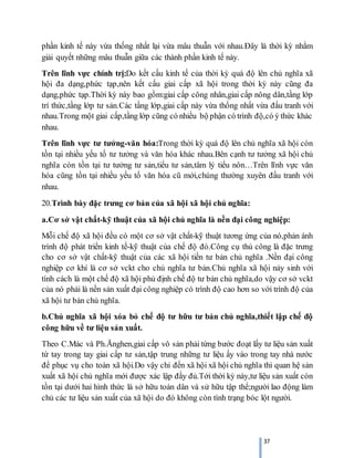 37
phần kinh tế này vừa thống nhất lại vừa mâu thuẫn với nhau.Đây là thời kỳ nhằm
giải quyết những mâu thuẫn giữa các thành phần kinh tế này.
Trên lĩnh vực chính trị:Do kết cấu kinh tế của thời kỳ quá độ lên chủ nghĩa xã
hội đa dạng,phức tạp,nên kết cấu giai cấp xã hội trong thời kỳ này cũng đa
dạng,phức tạp.Thời kỳ này bao gồm:giai cấp công nhân,giai cấp nông dân,tầng lớp
trí thức,tầng lớp tư sản.Các tầng lớp,giai cấp này vừa thống nhất vừa đấu tranh với
nhau.Trong một giai cấp,tầng lớp cũng có nhiều bộ phận có trình độ,có ý thức khác
nhau.
Trên lĩnh vực tư tưởng-văn hóa:Trong thời kỳ quá độ lên chủ nghĩa xã hội còn
tồn tại nhiều yếu tố tư tưởng và văn hóa khác nhau.Bên cạnh tư tưởng xã hội chủ
nghĩa còn tồn tại tư tưởng tư sản,tiểu tư sản,tâm lý tiểu nôn…Trên lĩnh vực văn
hóa cũng tồn tại nhiều yếu tố văn hóa cũ mới,chúng thường xuyên đấu tranh với
nhau.
20.Trình bày đặc trưng cơ bản của xã hội xã hội chủ nghĩa:
a.Cơ sở vật chất-kỹ thuật của xã hội chủ nghĩa là nền đại công nghiệp:
Mỗi chế độ xã hội đều có một cơ sở vật chất-kỹ thuật tương ứng của nó,phản ánh
trình độ phát triển kinh tế-kỹ thuật của chế độ đó.Công cụ thủ công là đặc trưng
cho cơ sở vật chất-kỹ thuật của các xã hội tiền tư bản chủ nghĩa .Nền đại công
nghiệp cơ khí là cơ sở vckt cho chủ nghĩa tư bản.Chủ nghĩa xã hội nảy sinh với
tính cách là một chế độ xã hội phủ định chế độ tư bản chủ nghĩa,do vậy cơ sở vckt
của nó phải là nền sản xuất đại công nghiệp có trình độ cao hơn so với trình độ của
xã hội tư bản chủ nghĩa.
b.Chủ nghĩa xã hội xóa bỏ chế độ tư hữu tư bản chủ nghĩa,thiết lập chế độ
công hữu về tư liệu sản xuất.
Theo C.Mác và Ph.Ănghen,giai cấp vô sản phải từng bước đoạt lấy tư liệu sản xuất
từ tay trong tay giai cấp tư sản,tập trung những tư liệu ấy vào trong tay nhà nước
để phục vụ cho toàn xã hội.Do vậy chỉ đến xã hội xã hội chủ nghĩa thì quan hệ sản
xuất xã hội chủ nghĩa mới được xác lập đầy đủ.Tới thời kỳ này,tư liệu sản xuất còn
tồn tại dưới hai hình thức là sở hữu toàn dân và sử hữu tập thể;người lao động làm
chủ các tư liệu sản xuất của xã hội do đó không còn tình trạng bóc lột người.
 
