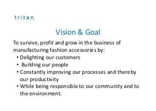 Vision & Goal
To survive, profit and grow in the business of
manufacturing fashion accessories by:
• Delighting our customers
• Building our people
• Constantly improving our processes and thereby
our productivity
• While being responsible to our community and to
the environment.
 