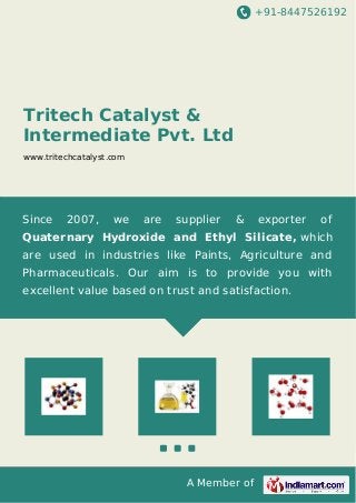 +91-8447526192 
Tritech Catalyst & 
Intermediate Pvt. Ltd 
www.tritechcatalyst.com 
Since 2007, we are supplier & exporter of 
Quaternary Hydroxide and Ethyl Silicate, which 
are used in industries like Paints, Agriculture and 
Pharmaceuticals. Our aim is to provide you with 
excellent value based on trust and satisfaction. 
A Member of 
 