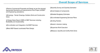 Overall Scope of Services
TRITECH
Techno Commercial Proposals and Design as per the required,
appropriate Standards and requirements of the Project, All MEP
and Engineering calculations,
Drawings - Tender Drawings, Builders Work and Construction
Issue.
 Design Basis Report (DBR) of MEP Services including
Buildability and Sustainability
Co-ordination and Integration of all MEP Services
Revit MEP Based coordinated Plant Design
Quantity Survey and Quantity Estimation
Cost Analysis of components
Detailed Budgetary Estimates
Co-ordinated Engineering Services Plans
Inviting Tenders
Assist in decision making
Supervise Work Execution
Measure, Quantify and Certify Work Done
 