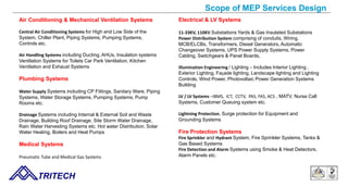 Scope of MEP Services Design
TRITECH
Air Conditioning & Mechanical Ventilation Systems
Central Air Conditioning Systems for High and Low Side of the
System, Chiller Plant, Piping Systems, Pumping Systems,
Controls etc.
Air Handling Systems including Ducting, AHUs, Insulation systems
Ventilation Systems for Toilets Car Park Ventilation, Kitchen
Ventilation and Exhaust Systems
Plumbing Systems
Water Supply Systems including CP Fittings, Sanitary Ware, Piping
Systems, Water Storage Systems, Pumping Systems, Pump
Rooms etc.
Drainage Systems including Internal & External Soil and Waste
Drainage, Building Roof Drainage, Site Storm Water Drainage,
Rain Water Harvesting Systems etc. Hot water Distribution, Solar
Water Heating, Boilers and Heat Pumps
Medical Systems
Pneumatic Tube and Medical Gas Systems
Electrical & LV Systems
11-33KV, 110KV Substations Yards & Gas Insulated Substations
Power Distribution System comprising of conduits, Wiring,
MCB/ELCBs, Transformers, Diesel Generators, Automatic
Changeover Systems, UPS Power Supply Systems, Power
Cabling, Switchgears & Panel Boards,
Illumination Engineering / Lighting – Includes Interior Lighting ,
Exterior Lighting, Façade lighting, Landscape lighting and Lighting
Controls, Wind Power, Photovoltaic Power Generation Systems
Building
LV / LV Systems –IBMS, ICT, CCTV, PAS, FAS, ACS , MATV, Nurse Call
Systems, Customer Queuing system etc.
Lightning Protection, Surge protection for Equipment and
Grounding Systems
Fire Protection Systems
Fire Sprinkler and Hydrant System, Fire Sprinkler Systems, Tanks &
Gas Based Systems
Fire Detection and Alarm Systems using Smoke & Heat Detectors,
Alarm Panels etc.
 
