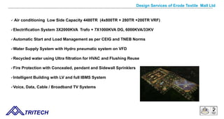 Design Services of Erode Textile Mall Ltd
 Air conditioning Low Side Capacity 4480TR (4x800TR + 280TR +200TR VRF)
Electrification System 3X2000KVA Trafo + 7X1000KVA DG, 6000KVA/33KV
Automatic Start and Load Management as per CEIG and TNEB Norms
Water Supply System with Hydro pneumatic system on VFD
Recycled water using Ultra filtration for HVAC and Flushing Reuse
Fire Protection with Concealed, pendant and Sidewall Sprinklers
Intelligent Building with LV and full IBMS System
Voice, Data, Cable / Broadband TV Systems
TRITECH
 
