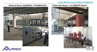 Erode Mall Services Building of 23000sq.ft
TRITECH
Electrical Panel -3x2000KVA + 7X1000KVA DG Chiller Plant Room – (3+1)X800TR System
 