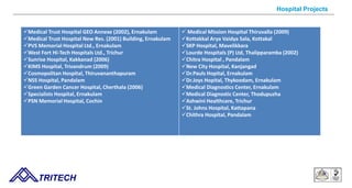 Medical Trust Hospital GEO Annexe (2002), Ernakulam
Medical Trust Hospital New Res. (2001) Building, Ernakulam
PVS Memorial Hospital Ltd., Ernakulam
West Fort Hi-Tech Hospitals Ltd., Trichur
Sunrise Hospital, Kakkanad (2006)
KIMS Hospital, Trivandrum (2009)
Cosmopolitan Hospital, Thiruvananthapuram
NSS Hospital, Pandalam
Green Garden Cancer Hospital, Cherthala (2006)
Specialists Hospital, Ernakulam
PSN Memorial Hospital, Cochin
 Medical Mission Hospital Thiruvalla (2009)
Kottakkal Arya Vaidya Sala, Kottakal
SKP Hospital, Mavelikkara
Lourde Hospitals (P) Ltd, Thalipparamba (2002)
Chitra Hospital , Pandalam
New City Hospital, Kanjangad
Dr.Pauls Hopital, Ernakulam
Dr.Joys Hopital, Thykoodam, Ernakulam
Medical Diagnostics Center, Ernakulam
Medical Diagnostic Center, Thodupuzha
Ashwini Healthcare, Trichur
St. Johns Hospital, Kattapana
Chithra Hospital, Pandalam
9/14/12 TRITECH
Hospital Projects
 