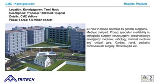 9/14/12 TRITECH
Hospital ProjectsCMC - Kannigapuram
Location: Kannigapuram, Tamil Nadu
Description: Proposed 1600 Bed Hospital
Details: CMC Vellore
Phase 1 Area: 1.5 million sq.feet
24-hour in-house coverage by general surgeons,
Medivac helipad, Prompt specialist availability in:
orthopedic surgery, neurosurgery; anesthesiology,
emergency medicine, radiology, internal medicine
and critical care, Cardiac, hand, pediatric,
microvascular surgery, Hemodialysis etc.
 