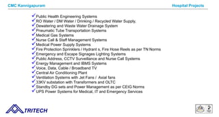 9/14/12 TRITECH
Hospital Projects
Public Health Engineering Systems
RO Water / DM Water / Drinking / Recycled Water Supply,
Dewatering and Waste Water Drainage System
Pneumatic Tube Transportation Systems
Medical Gas Systems
Nurse Call & Staff Management Systems
Medical Power Supply Systems
Fire Protection Sprinklers / Hydrant s, Fire Hose Reels as per TN Norms
Emergency and Escape Signages Lighting Systems
Public Address, CCTV Surveillance and Nurse Call Systems
Energy Management and IBMS Systems
Voice, Data, Cable / Broadband TV
Central Air Conditioning Plant
Ventilation Systems with Jet Fans / Axial fans
33KV substation with Transformers and OLTC
Standby DG sets and Power Management as per CEIG Norms
UPS Power Systems for Medical, IT and Emergency Services
CMC Kannigapuram
 