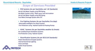 Scope of Services Provided
 PHE Systems (As per Seychelles and UK Standards)
Hot & Cold Water Supply using PPR Piping
Hot Water System using 3Pipe return and recirculation
Hot & Cold Water Supply using PPR Piping
Foul Water Drainage System with STP
 Fire Fighting Systems (As per Seychelles Fire dept)
Adressable Intelligent Fire Alarm System
Fire Protection using Hydrant System & Floating Pumps
 HVAC Systems (As per Seychelles weather & climate)
Air Conditioning & Ventilation Systems
Fire Protection using Hydrant System
 Electrification Systems (As per IEE & UK Standards)
Power Distribution & Supply Systems
Internal & External Lighting
Voice and Data
Audio Visual Systems
TRITECH
Hotels & Resorts ProjectsRound Island Resorts - Seychelles
 