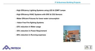 High Efficiency Lighting Systems using LED & CDMT Lamps
High Efficiency HVAC Systems with ERV & CO2 Sensors
Water Efficient Fixtures for lower water consumption
 Halon Free Fire fighting Systems
25% reduction in Water usage
30% reduction in Power Requirement
80% reduction in Running expenses
TRITECH
IT & Business Building Projects
 