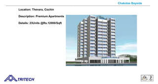 Chakolas Bayside
Location: Thevara, Cochin
Description: Premium Apartments
Details: 23Units @Rs.12000/Sqft
TRITECH
 