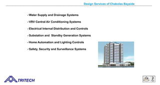 Design Services of Chakolas Bayside
Water Supply and Drainage Systems
VRV Central Air Conditioning Systems
Electrical Internal Distribution and Controls
Substation and Standby Generation Systems
Home Automation and Lighting Controls
Safety, Security and Surveillance Systems
TRITECH
 