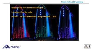 Dream Hotel, LED Lighting
Description: Five Star Hotel Project
Location: Cochin, India
Details: Our first Installation using DYNAMIC LEDs
TRITECH
 