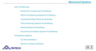 Mechanical Systems
Air Conditioning
Ducted Air Conditioning for Buildings
VRF Air Conditioning Systems for Building
Centralized Chiller Plants for Buildings
Thermal Storage Systems for Buildings
Heating System for Buildings
Acoustics & Insulation Systems for Buildings
Ventilation Systems
Car Park Ventilation
Kitchen & Toilets Ventilation
TRITECH
 