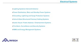 Electrical Systems
Lighting Systems Internal & Exterior
Power Distribution, Main and Standby Power Systems
Grounding, Lightning and Surge Protection Systems
Voice & Data (Structured Premise) Cabling Systems
Audio Visual / Public Address / Entertainment Systems
Fire Alarm, Surveillance and Security Systems
IBMS and Energy Management Systems
TRITECH
 