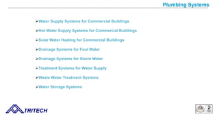 Plumbing Systems
Water Supply Systems for Commercial Buildings
Hot Water Supply Systems for Commercial Buildings
Solar Water Heating for Commercial Buildings
Drainage Systems for Foul Water
Drainage Systems for Storm Water
Treatment Systems for Water Supply
Waste Water Treatment Systems
Water Storage Systems
TRITECH
 
