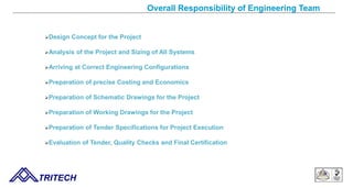 Overall Responsibility of Engineering Team
Design Concept for the Project
Analysis of the Project and Sizing of All Systems
Arriving at Correct Engineering Configurations
Preparation of precise Costing and Economics
Preparation of Schematic Drawings for the Project
Preparation of Working Drawings for the Project
Preparation of Tender Specifications for Project Execution
Evaluation of Tender, Quality Checks and Final Certification
TRITECH
 