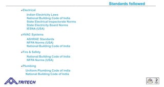 Standards followed
Electrical
Indian Electricity Laws
National Building Code of India
State Electrical Inspectorate Norms
State Electricity Board Norms
IESNA (USA)
HVAC Systems
ASHRAE Standards
NFPA Norms (USA)
National Building Code of India
Fire & Safety
National Building Code of India
NFPA Norms (USA)
Plumbing
Uniform Plumbing Code of india
National Building Code of India
TRITECH
 