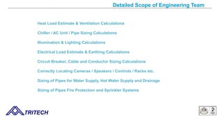 Detailed Scope of Engineering Team
Heat Load Estimate & Ventilation Calculations
Chiller / AC Unit / Pipe Sizing Calculations
Illumination & Lighting Calculations
Electrical Load Estimate & Earthing Calculations
Circuit Breaker, Cable and Conductor Sizing Calculations
Correctly Locating Cameras / Speakers / Controls / Racks etc.
Sizing of Pipes for Water Supply, Hot Water Supply and Drainage
Sizing of Pipes Fire Protection and Sprinkler Systems
TRITECH
 