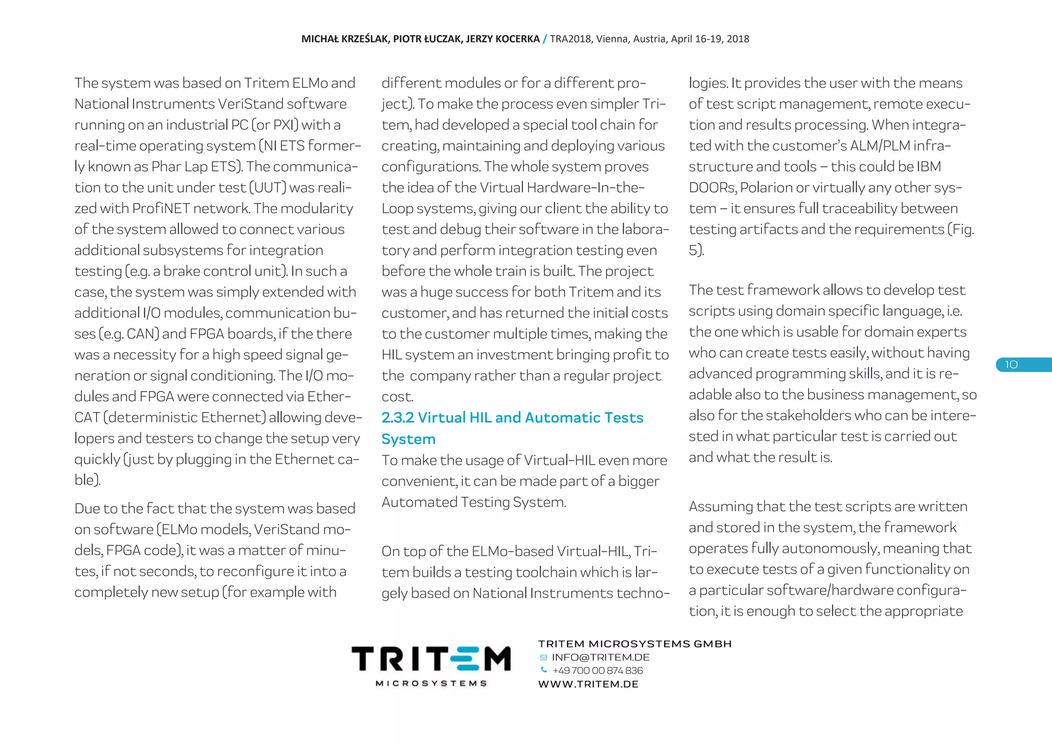 The system was based on Tritem ELMo and
National Instruments VeriStand software
running on an industrial PC (or PXI) with a
real-time operating system (NI ETS former-
ly known as Phar Lap ETS). The communica-
tion to the unit under test (UUT) was reali-
zed with ProfiNET network. The modularity
of the system allowed to connect various
additional subsystems for integration
testing (e.g. a brake control unit). In such a
case, the system was simply extended with
additional I/O modules, communication bu-
ses (e.g. CAN) and FPGA boards, if the there
was a necessity for a high speed signal ge-
neration or signal conditioning. The I/O mo-
dules and FPGA were connected via Ether-
CAT (deterministic Ethernet) allowing deve-
lopers and testers to change the setup very
quickly (just by plugging in the Ethernet ca-
ble).
Due to the fact that the system was based
on software (ELMo models, VeriStand mo-
dels, FPGA code), it was a matter of minu-
tes, if not seconds, to reconfigure it into a
completely new setup (for example with
different modules or for a different pro-
ject). To make the process even simpler Tri-
tem, had developed a special tool chain for
creating, maintaining and deploying various
configurations. The whole system proves
the idea of the Virtual Hardware-In-the-
Loop systems, giving our client the ability to
test and debug their software in the labora-
tory and perform integration testing even
before the whole train is built. The project
was a huge success for both Tritem and its
customer, and has returned the initial costs
to the customer multiple times, making the
HIL system an investment bringing profit to
the company rather than a regular project
cost.
2.3.2 Virtual HIL and Automatic Tests
System
To make the usage of Virtual-HIL even more
convenient, it can be made part of a bigger
Automated Testing System.
On top of the ELMo-based Virtual-HIL, Tri-
tem builds a testing toolchain which is lar-
gely based on National Instruments techno-
logies. It provides the user with the means
of test script management, remote execu-
tion and results processing. When integra-
ted with the customer’s ALM/PLM infra-
structure and tools – this could be IBM
DOORs, Polarion or virtually any other sys-
tem – it ensures full traceability between
testing artifacts and the requirements (Fig.
5).
The test framework allows to develop test
scripts using domain specific language, i.e.
the one which is usable for domain experts
who can create tests easily, without having
advanced programming skills, and it is re-
adable also to the business management, so
also for the stakeholders who can be intere-
sted in what particular test is carried out
and what the result is.
Assuming that the test scripts are written
and stored in the system, the framework
operates fully autonomously, meaning that
to execute tests of a given functionality on
a particular software/hardware configura-
tion, it is enough to select the appropriate
MICHAŁ KRZEŚLAK, PIOTR ŁUCZAK, JERZY KOCERKA / TRA2018, Vienna, Austria, April 16-19, 2018
+49 700 00 874 836
 