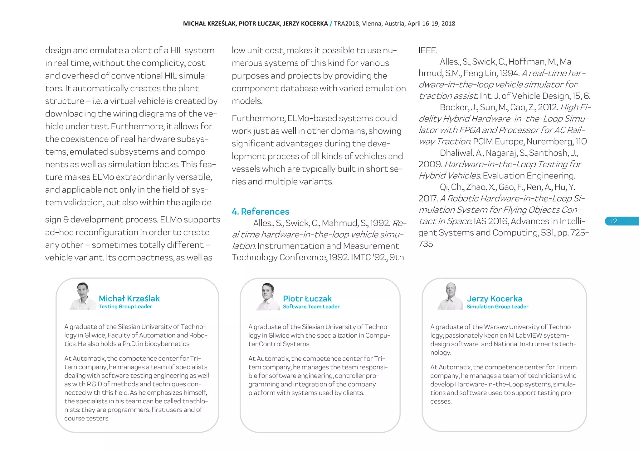 design and emulate a plant of a HIL system
in real time, without the complicity, cost
and overhead of conventional HIL simula-
tors. It automatically creates the plant
structure – i.e. a virtual vehicle is created by
downloading the wiring diagrams of the ve-
hicle under test. Furthermore, it allows for
the coexistence of real hardware subsys-
tems, emulated subsystems and compo-
nents as well as simulation blocks. This fea-
ture makes ELMo extraordinarily versatile,
and applicable not only in the field of sys-
tem validation, but also within the agile de
sign & development process. ELMo supports
ad-hoc reconfiguration in order to create
any other – sometimes totally different –
vehicle variant. Its compactness, as well as
low unit cost, makes it possible to use nu-
merous systems of this kind for various
purposes and projects by providing the
component database with varied emulation
models.
Furthermore, ELMo-based systems could
work just as well in other domains, showing
significant advantages during the deve-
lopment process of all kinds of vehicles and
vessels which are typically built in short se-
ries and multiple variants.
4. References
Alles., S., Swick, C., Mahmud, S., 1992. Re-
al time hardware-in-the-loop vehicle simu-
lation. Instrumentation and Measurement
Technology Conference, 1992. IMTC '92., 9th
IEEE.
Alles., S., Swick, C., Hoffman, M., Ma-
hmud, S.M., Feng Lin, 1994. A real-time har-
dware-in-the-loop vehicle simulator for
traction assist. Int. J. of Vehicle Design, 15, 6.
Bocker, J., Sun, M., Cao, Z., 2012. High Fi-
delity Hybrid Hardware-in-the-Loop Simu-
lator with FPGA and Processor for AC Rail-
way Traction. PCIM Europe, Nuremberg, 110
Dhaliwal, A., Nagaraj, S., Santhosh, J.,
2009. Hardware-in-the-Loop Testing for
Hybrid Vehicles. Evaluation Engineering.
Qi, Ch., Zhao, X., Gao, F., Ren, A., Hu, Y.
2017. A Robotic Hardware-in-the-Loop Si-
mulation System for Flying Objects Con-
tact in Space. IAS 2016, Advances in Intelli-
gent Systems and Computing, 531, pp. 725-
735
Jerzy Kocerka
Simulation Group Leader
A graduate of the Warsaw University of Techno-
logy; passionately keen on NI LabVIEW system-
design software and National Instruments tech-
nology.
At Automatix, the competence center for Tritem
company, he manages a team of technicians who
develop Hardware-In-the-Loop systems, simula-
tions and software used to support testing pro-
cesses.
Piotr Łuczak
Software Team Leader
A graduate of the Silesian University of Techno-
logy in Gliwice with the specialization in Compu-
ter Control Systems.
At Automatix, the competence center for Tri-
tem company, he manages the team responsi-
ble for software engineering, controller pro-
gramming and integration of the company
platform with systems used by clients.
Michał Krześlak
Testing Group Leader
A graduate of the Silesian University of Techno-
logy in Gliwice, Faculty of Automation and Robo-
tics. He also holds a Ph.D. in biocybernetics.
At Automatix, the competence center for Tri-
tem company, he manages a team of specialists
dealing with software testing engineering as well
as with R & D of methods and techniques con-
nected with this field. As he emphasizes himself,
the specialists in his team can be called triathlo-
nists: they are programmers, first users and of
course testers.
MICHAŁ KRZEŚLAK, PIOTR ŁUCZAK, JERZY KOCERKA / TRA2018, Vienna, Austria, April 16-19, 2018
 