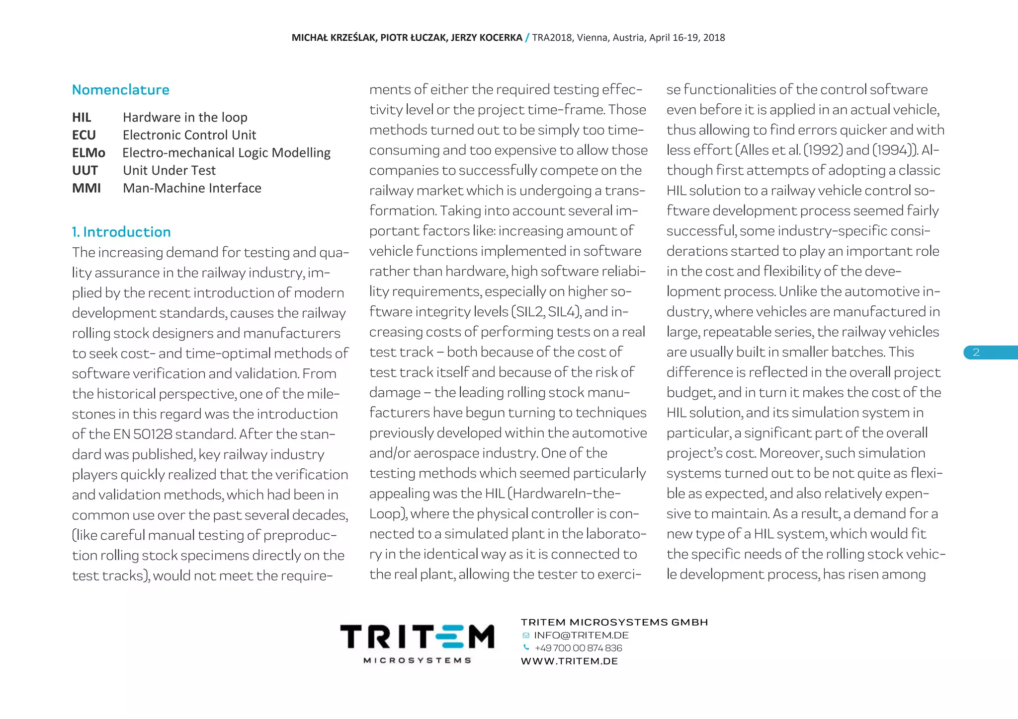 Nomenclature
HIL Hardware in the loop
ECU Electronic Control Unit
ELMo Electro-mechanical Logic Modelling
UUT Unit Under Test
MMI Man-Machine Interface
1. Introduction
The increasing demand for testing and qua-
lity assurance in the railway industry, im-
plied by the recent introduction of modern
development standards, causes the railway
rolling stock designers and manufacturers
to seek cost- and time-optimal methods of
software verification and validation. From
the historical perspective, one of the mile-
stones in this regard was the introduction
of the EN 50128 standard. After the stan-
dard was published, key railway industry
players quickly realized that the verification
and validation methods, which had been in
common use over the past several decades,
(like careful manual testing of preproduc-
tion rolling stock specimens directly on the
test tracks), would not meet the require-
ments of either the required testing effec-
tivity level or the project time-frame. Those
methods turned out to be simply too time-
consuming and too expensive to allow those
companies to successfully compete on the
railway market which is undergoing a trans-
formation. Taking into account several im-
portant factors like: increasing amount of
vehicle functions implemented in software
rather than hardware, high software reliabi-
lity requirements, especially on higher so-
ftware integrity levels (SIL2, SIL4), and in-
creasing costs of performing tests on a real
test track – both because of the cost of
test track itself and because of the risk of
damage – the leading rolling stock manu-
facturers have begun turning to techniques
previously developed within the automotive
and/or aerospace industry. One of the
testing methods which seemed particularly
appealing was the HIL (HardwareIn-the-
Loop), where the physical controller is con-
nected to a simulated plant in the laborato-
ry in the identical way as it is connected to
the real plant, allowing the tester to exerci-
se functionalities of the control software
even before it is applied in an actual vehicle,
thus allowing to find errors quicker and with
less effort (Alles et al. (1992) and (1994)). Al-
though first attempts of adopting a classic
HIL solution to a railway vehicle control so-
ftware development process seemed fairly
successful, some industry-specific consi-
derations started to play an important role
in the cost and flexibility of the deve-
lopment process. Unlike the automotive in-
dustry, where vehicles are manufactured in
large, repeatable series, the railway vehicles
are usually built in smaller batches. This
difference is reflected in the overall project
budget, and in turn it makes the cost of the
HIL solution, and its simulation system in
particular, a significant part of the overall
project’s cost. Moreover, such simulation
systems turned out to be not quite as flexi-
ble as expected, and also relatively expen-
sive to maintain. As a result, a demand for a
new type of a HIL system, which would fit
the specific needs of the rolling stock vehic-
le development process, has risen among
MICHAŁ KRZEŚLAK, PIOTR ŁUCZAK, JERZY KOCERKA / TRA2018, Vienna, Austria, April 16-19, 2018
+49 700 00 874 836
 