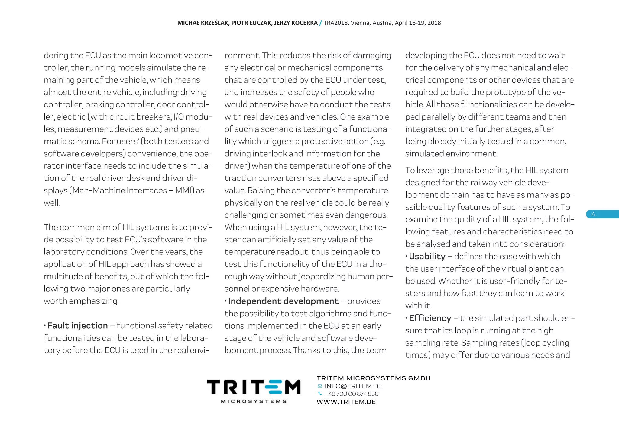 dering the ECU as the main locomotive con-
troller, the running models simulate the re-
maining part of the vehicle, which means
almost the entire vehicle, including: driving
controller, braking controller, door control-
ler, electric (with circuit breakers, I/O modu-
les, measurement devices etc.) and pneu-
matic schema. For users’ (both testers and
software developers) convenience, the ope-
rator interface needs to include the simula-
tion of the real driver desk and driver di-
splays (Man-Machine Interfaces – MMI) as
well.
The common aim of HIL systems is to provi-
de possibility to test ECU’s software in the
laboratory conditions. Over the years, the
application of HIL approach has showed a
multitude of benefits, out of which the fol-
lowing two major ones are particularly
worth emphasizing:
• Fault injection – functional safety related
functionalities can be tested in the labora-
tory before the ECU is used in the real envi-
ronment. This reduces the risk of damaging
any electrical or mechanical components
that are controlled by the ECU under test,
and increases the safety of people who
would otherwise have to conduct the tests
with real devices and vehicles. One example
of such a scenario is testing of a functiona-
lity which triggers a protective action (e.g.
driving interlock and information for the
driver) when the temperature of one of the
traction converters rises above a specified
value. Raising the converter’s temperature
physically on the real vehicle could be really
challenging or sometimes even dangerous.
When using a HIL system, however, the te-
ster can artificially set any value of the
temperature readout, thus being able to
test this functionality of the ECU in a tho-
rough way without jeopardizing human per-
sonnel or expensive hardware.
• Independent development – provides
the possibility to test algorithms and func-
tions implemented in the ECU at an early
stage of the vehicle and software deve-
lopment process. Thanks to this, the team
developing the ECU does not need to wait
for the delivery of any mechanical and elec-
trical components or other devices that are
required to build the prototype of the ve-
hicle. All those functionalities can be develo-
ped parallelly by different teams and then
integrated on the further stages, after
being already initially tested in a common,
simulated environment.
To leverage those benefits, the HIL system
designed for the railway vehicle deve-
lopment domain has to have as many as po-
ssible quality features of such a system. To
examine the quality of a HIL system, the fol-
lowing features and characteristics need to
be analysed and taken into consideration:
• Usability – defines the ease with which
the user interface of the virtual plant can
be used. Whether it is user-friendly for te-
sters and how fast they can learn to work
with it.
• Efficiency – the simulated part should en-
sure that its loop is running at the high
sampling rate. Sampling rates (loop cycling
times) may differ due to various needs and
MICHAŁ KRZEŚLAK, PIOTR ŁUCZAK, JERZY KOCERKA / TRA2018, Vienna, Austria, April 16-19, 2018
+49 700 00 874 836
 