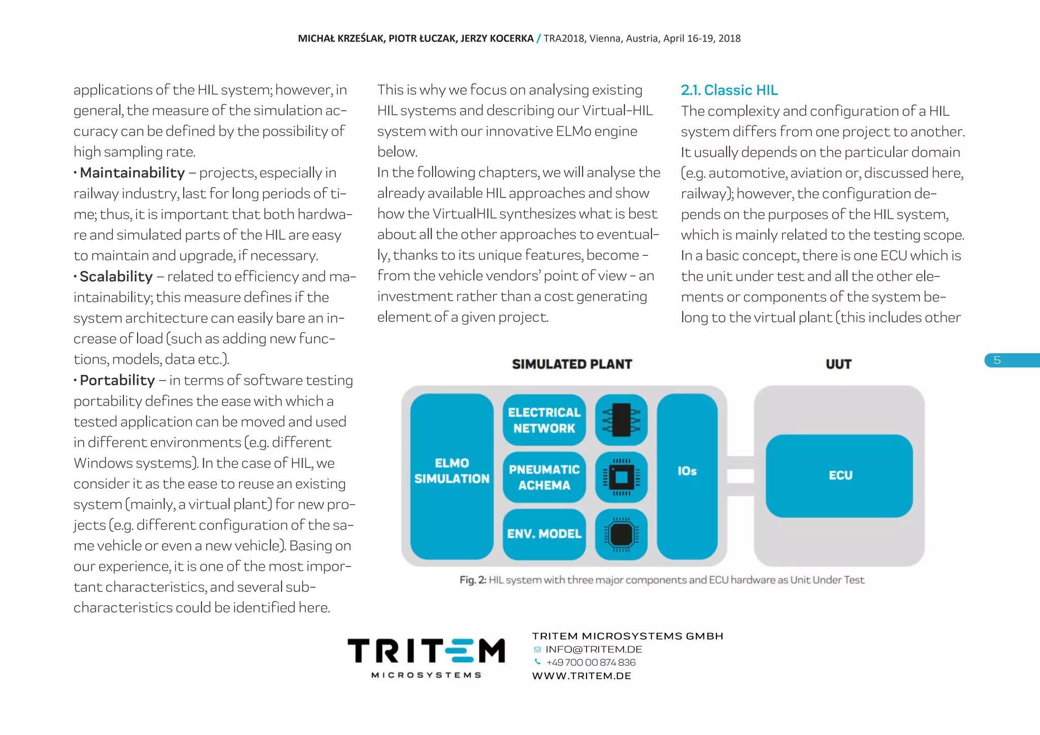 applications of the HIL system; however, in
general, the measure of the simulation ac-
curacy can be defined by the possibility of
high sampling rate.
• Maintainability – projects, especially in
railway industry, last for long periods of ti-
me; thus, it is important that both hardwa-
re and simulated parts of the HIL are easy
to maintain and upgrade, if necessary.
• Scalability – related to efficiency and ma-
intainability; this measure defines if the
system architecture can easily bare an in-
crease of load (such as adding new func-
tions, models, data etc.).
• Portability – in terms of software testing
portability defines the ease with which a
tested application can be moved and used
in different environments (e.g. different
Windows systems). In the case of HIL, we
consider it as the ease to reuse an existing
system (mainly, a virtual plant) for new pro-
jects (e.g. different configuration of the sa-
me vehicle or even a new vehicle). Basing on
our experience, it is one of the most impor-
tant characteristics, and several sub-
characteristics could be identified here.
This is why we focus on analysing existing
HIL systems and describing our Virtual-HIL
system with our innovative ELMo engine
below.
In the following chapters, we will analyse the
already available HIL approaches and show
how the VirtualHIL synthesizes what is best
about all the other approaches to eventual-
ly, thanks to its unique features, become -
from the vehicle vendors’ point of view - an
investment rather than a cost generating
element of a given project.
2.1. Classic HIL
The complexity and configuration of a HIL
system differs from one project to another.
It usually depends on the particular domain
(e.g. automotive, aviation or, discussed here,
railway); however, the configuration de-
pends on the purposes of the HIL system,
which is mainly related to the testing scope.
In a basic concept, there is one ECU which is
the unit under test and all the other ele-
ments or components of the system be-
long to the virtual plant (this includes other
MICHAŁ KRZEŚLAK, PIOTR ŁUCZAK, JERZY KOCERKA / TRA2018, Vienna, Austria, April 16-19, 2018
+49 700 00 874 836
 