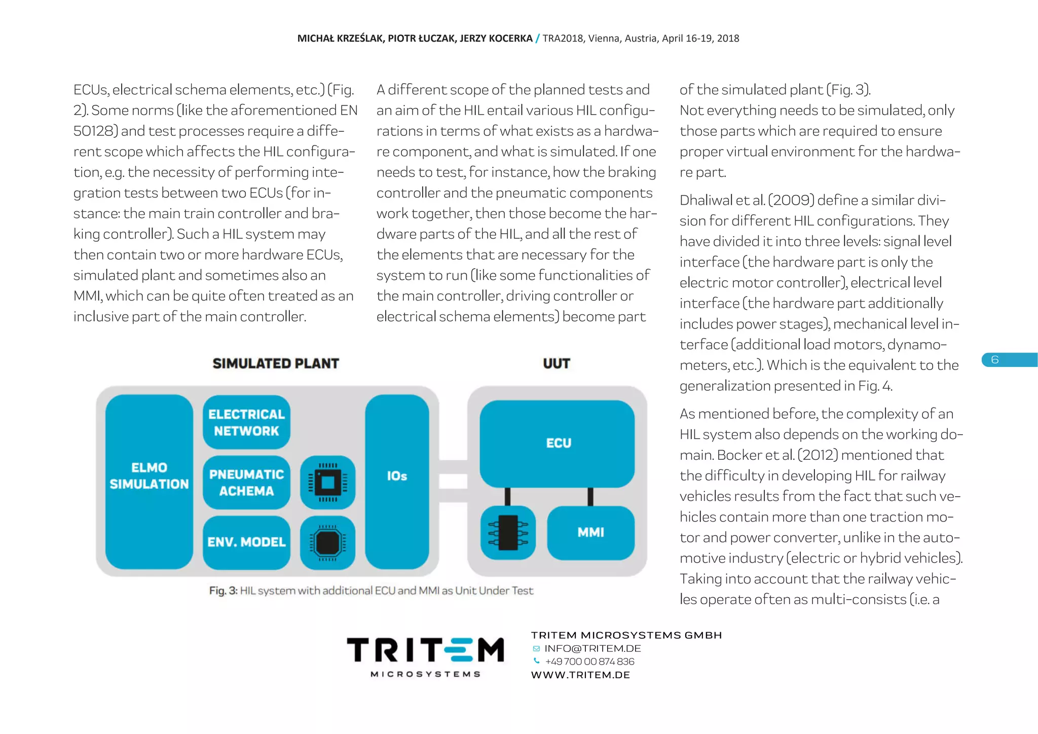 ECUs, electrical schema elements, etc.) (Fig.
2). Some norms (like the aforementioned EN
50128) and test processes require a diffe-
rent scope which affects the HIL configura-
tion, e.g. the necessity of performing inte-
gration tests between two ECUs (for in-
stance: the main train controller and bra-
king controller). Such a HIL system may
then contain two or more hardware ECUs,
simulated plant and sometimes also an
MMI, which can be quite often treated as an
inclusive part of the main controller.
A different scope of the planned tests and
an aim of the HIL entail various HIL configu-
rations in terms of what exists as a hardwa-
re component, and what is simulated. If one
needs to test, for instance, how the braking
controller and the pneumatic components
work together, then those become the har-
dware parts of the HIL, and all the rest of
the elements that are necessary for the
system to run (like some functionalities of
the main controller, driving controller or
electrical schema elements) become part
of the simulated plant (Fig. 3).
Not everything needs to be simulated, only
those parts which are required to ensure
proper virtual environment for the hardwa-
re part.
Dhaliwal et al. (2009) define a similar divi-
sion for different HIL configurations. They
have divided it into three levels: signal level
interface (the hardware part is only the
electric motor controller), electrical level
interface (the hardware part additionally
includes power stages), mechanical level in-
terface (additional load motors, dynamo-
meters, etc.). Which is the equivalent to the
generalization presented in Fig. 4.
As mentioned before, the complexity of an
HIL system also depends on the working do-
main. Bocker et al. (2012) mentioned that
the difficulty in developing HIL for railway
vehicles results from the fact that such ve-
hicles contain more than one traction mo-
tor and power converter, unlike in the auto-
motive industry (electric or hybrid vehicles).
Taking into account that the railway vehic-
les operate often as multi-consists (i.e. a
MICHAŁ KRZEŚLAK, PIOTR ŁUCZAK, JERZY KOCERKA / TRA2018, Vienna, Austria, April 16-19, 2018
+49 700 00 874 836
 